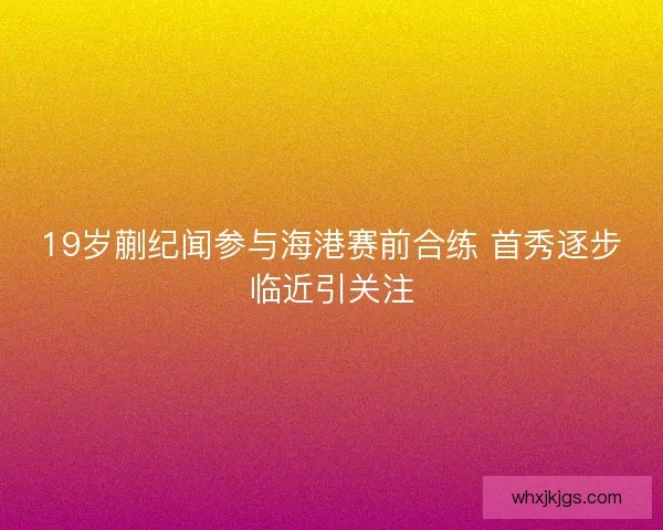 19岁蒯纪闻参与海港赛前合练 首秀逐步临近引关注