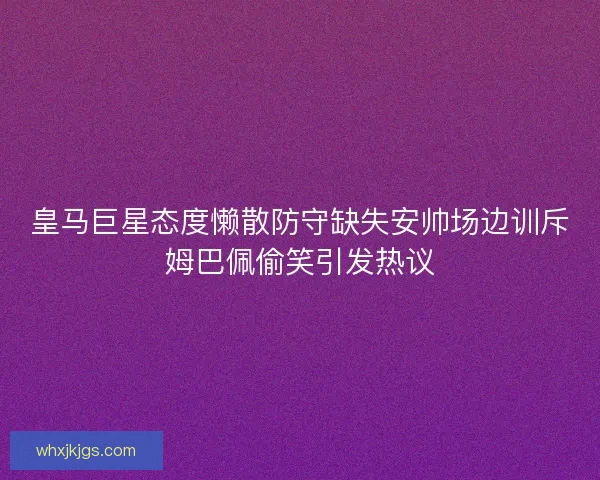 皇马巨星态度懒散防守缺失安帅场边训斥姆巴佩偷笑引发热议