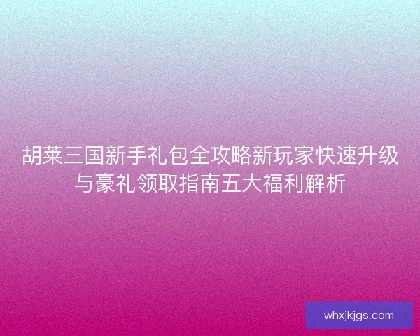胡莱三国新手礼包全攻略新玩家快速升级与豪礼领取指南五大福利解析