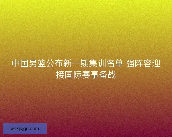 中国男篮公布新一期集训名单 强阵容迎接国际赛事备战