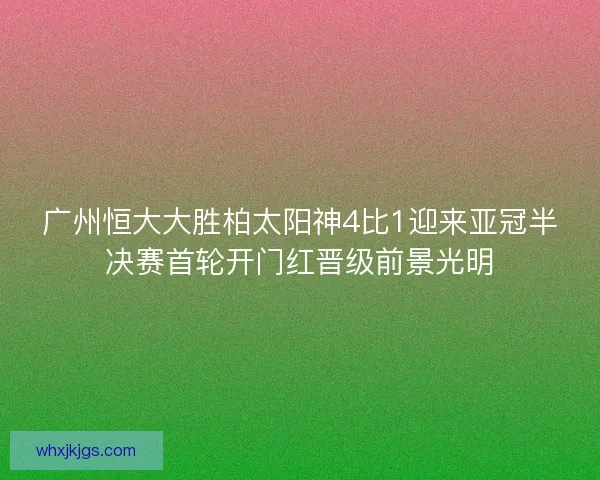 广州恒大大胜柏太阳神4比1迎来亚冠半决赛首轮开门红晋级前景光明