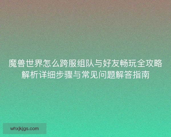 魔兽世界怎么跨服组队与好友畅玩全攻略解析详细步骤与常见问题解答指南
