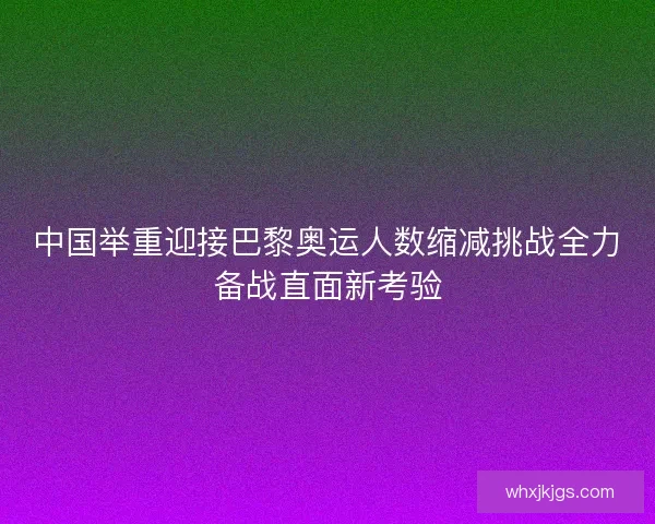 中国举重迎接巴黎奥运人数缩减挑战全力备战直面新考验