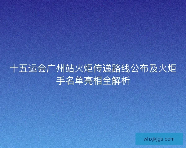 十五运会广州站火炬传递路线公布及火炬手名单亮相全解析