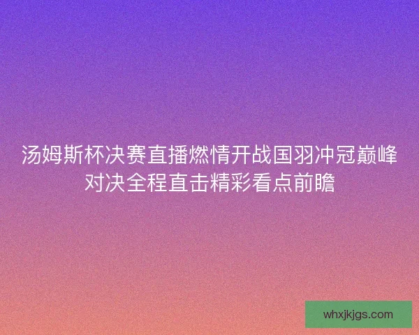 汤姆斯杯决赛直播燃情开战国羽冲冠巅峰对决全程直击精彩看点前瞻