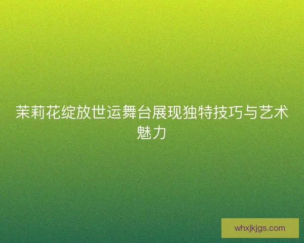 茉莉花绽放世运舞台展现独特技巧与艺术魅力 茉莉花绽放世运舞台展现独特技巧与艺术魅力