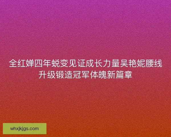 全红婵四年蜕变见证成长力量吴艳妮腰线升级锻造冠军体魄新篇章