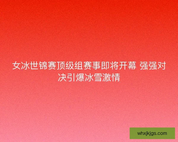 女冰世锦赛顶级组赛事即将开幕 强强对决引爆冰雪激情