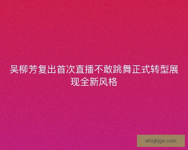 吴柳芳复出首次直播不敢跳舞正式转型展现全新风格