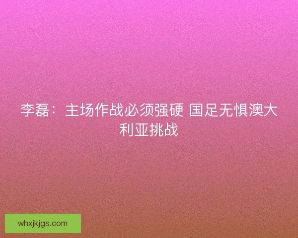 李磊：主场作战必须强硬 国足无惧澳大利亚挑战