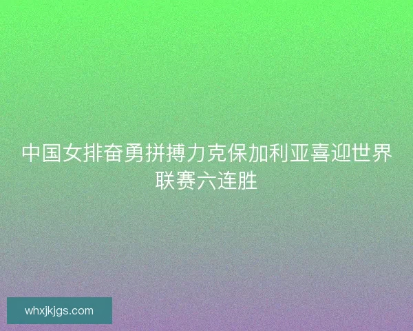 中国女排奋勇拼搏力克保加利亚喜迎世界联赛六连胜