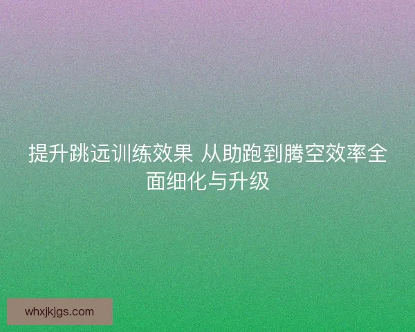 提升跳远训练效果 从助跑到腾空效率全面细化与升级 提升跳远训练效果 从助跑到腾空效率全面细化与升级