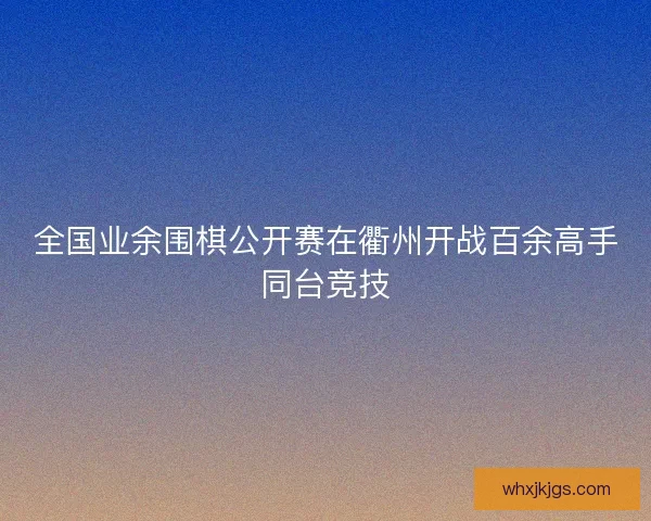 全国业余围棋公开赛在衢州开战百余高手同台竞技 全国业余围棋公开赛在衢州开战百余高手同台竞技