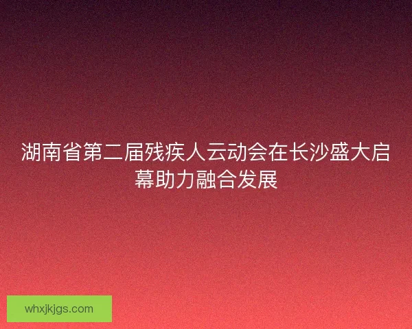 湖南省第二届残疾人云动会在长沙盛大启幕助力融合发展 湖南省第二届残疾人云动会在长沙盛大启幕助力融合发展