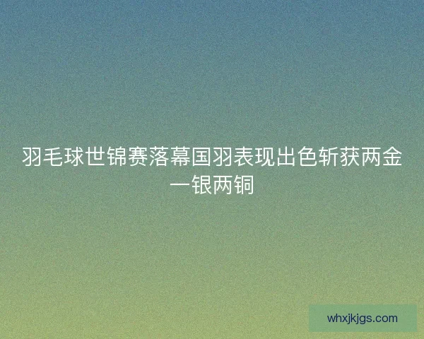 羽毛球世锦赛落幕国羽表现出色斩获两金一银两铜 羽毛球世锦赛落幕国羽表现出色斩获两金一银两铜