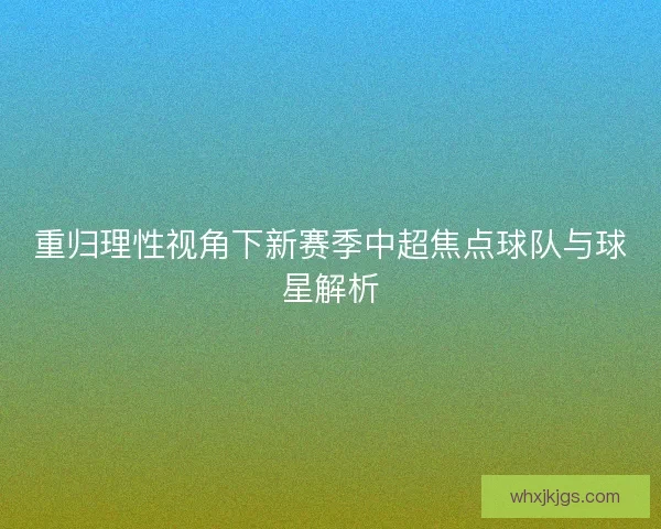 重归理性视角下新赛季中超焦点球队与球星解析