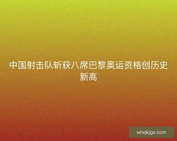 中国射击队斩获八席巴黎奥运资格创历史新高