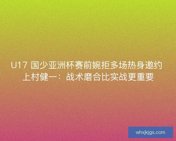 U17 国少亚洲杯赛前婉拒多场热身邀约 上村健一：战术磨合比实战更重要